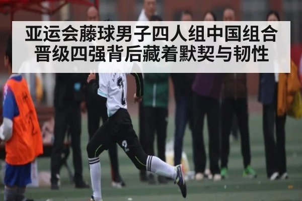 亚运会藤球男子四人组中国组合晋级四强背后藏着默契与韧性